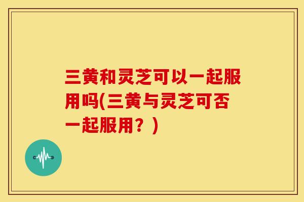 三黄和灵芝可以一起服用吗(三黄与灵芝可否一起服用?)