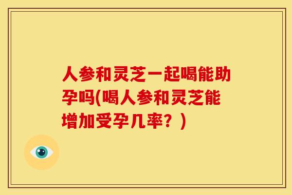 人参和灵芝一起喝能助孕吗(喝人参和灵芝能增加受孕几率?)
