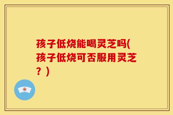 孩子低烧能喝灵芝吗(孩子低烧可否服用灵芝？)