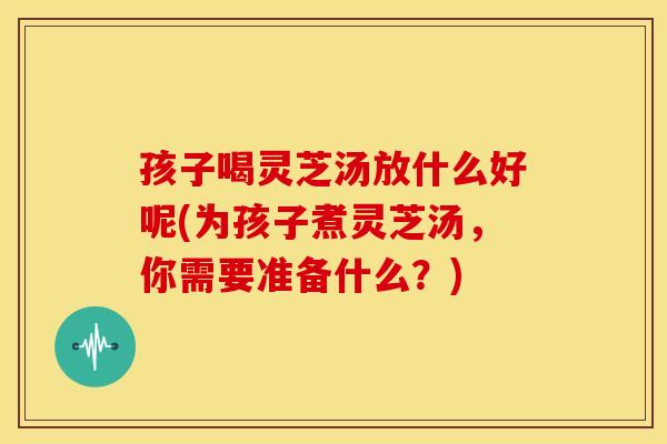 孩子喝灵芝汤放什么好呢(为孩子煮灵芝汤，你需要准备什么？)