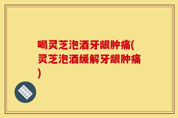 喝灵芝泡酒牙龈肿痛(灵芝泡酒缓解牙龈肿痛)