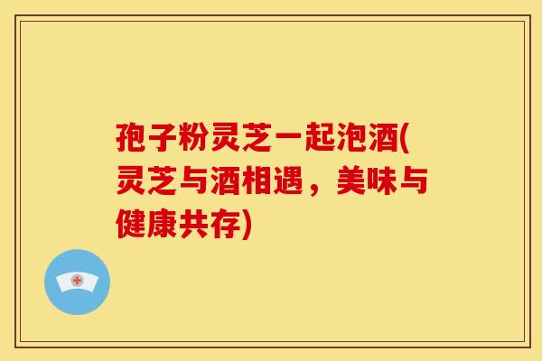 孢子粉灵芝一起泡酒(灵芝与酒相遇,美味与健康共存)
