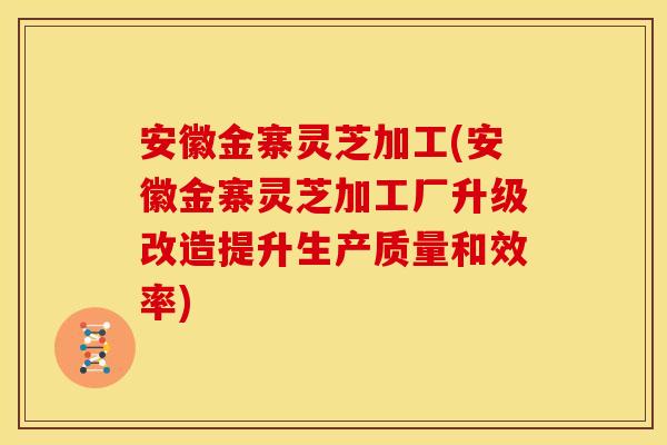 安徽金寨灵芝加工(安徽金寨灵芝加工厂升级改造提升生产质量和效率)