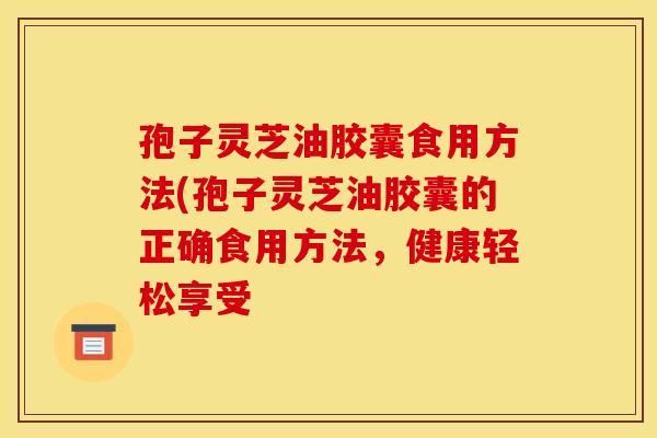 孢子灵芝油胶囊食用方法(孢子灵芝油胶囊的正确食用方法，健康轻松享受