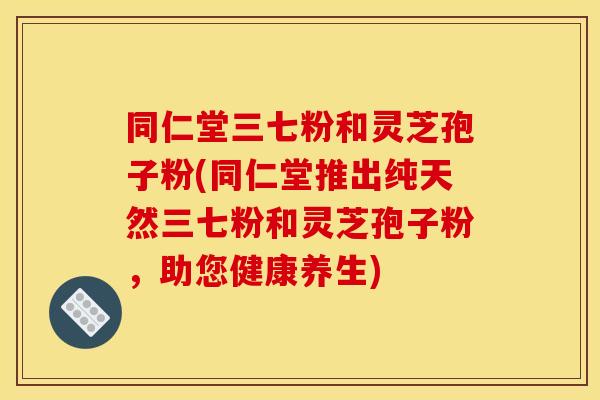 同仁堂三七粉和灵芝孢子粉(同仁堂推出纯天然三七粉和灵芝孢子粉,助您健康养生)