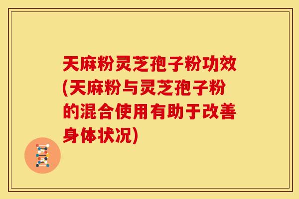 天麻粉灵芝孢子粉功效(天麻粉与灵芝孢子粉的混合使用有助于改善身体状况)