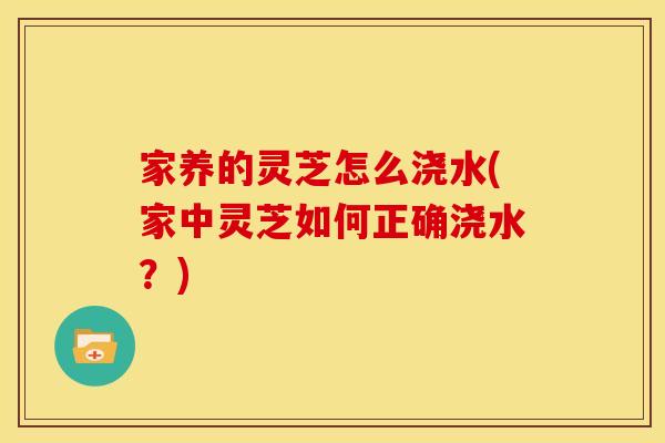 家养的灵芝怎么浇水(家中灵芝如何正确浇水?)