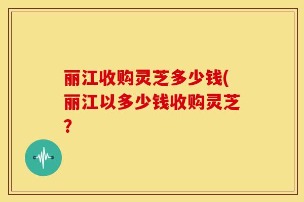 丽江收购灵芝多少钱(丽江以多少钱收购灵芝?