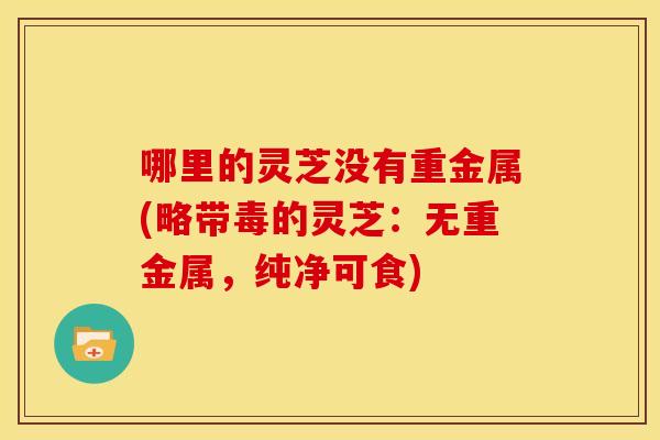 哪里的灵芝没有重金属(略带毒的灵芝:无重金属,纯净可食)