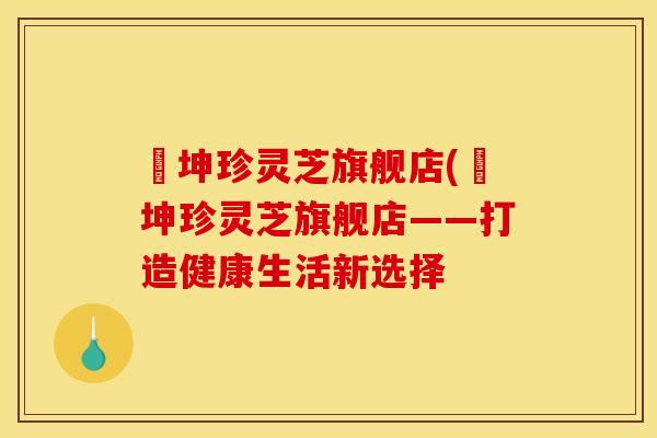 喆坤珍灵芝旗舰店(喆坤珍灵芝旗舰店——打造健康生活新选择