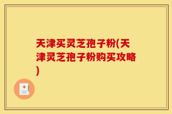 天津买灵芝孢子粉(天津灵芝孢子粉购买攻略)