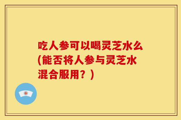 吃人参可以喝灵芝水么(能否将人参与灵芝水混合服用？)