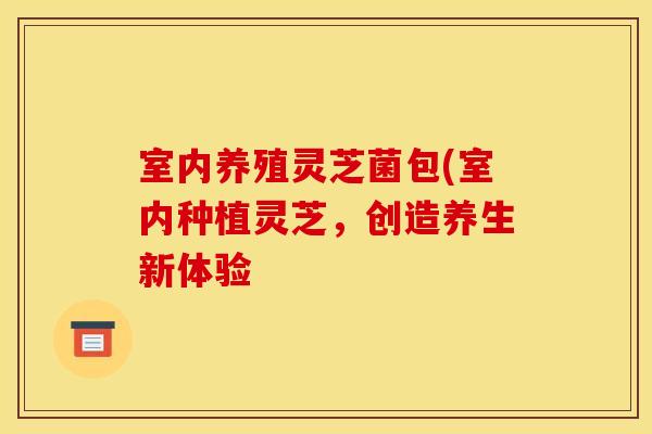 室内养殖灵芝菌包(室内种植灵芝，创造养生新体验