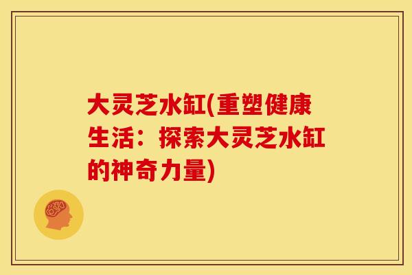大灵芝水缸(重塑健康生活:探索大灵芝水缸的神奇力量)