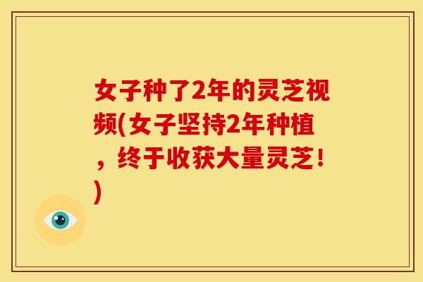 女子种了2年的灵芝视频(女子坚持2年种植,终于收获大量灵芝!)