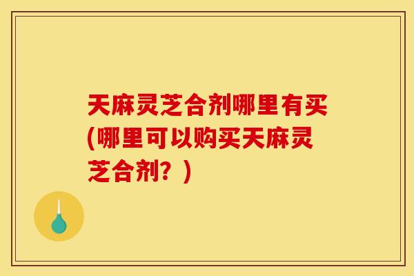 天麻灵芝合剂哪里有买(哪里可以购买天麻灵芝合剂？)