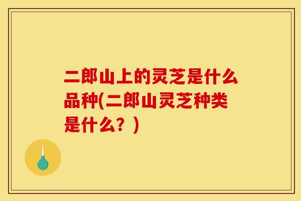 二郎山上的灵芝是什么品种(二郎山灵芝种类是什么?)