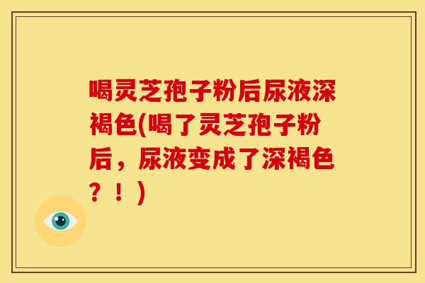 喝灵芝孢子粉后尿液深褐色(喝了灵芝孢子粉后，尿液变成了深褐色？！)