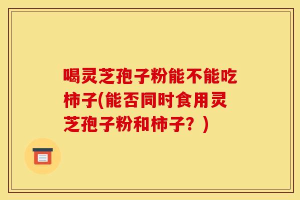 喝灵芝孢子粉能不能吃柿子(能否同时食用灵芝孢子粉和柿子?)