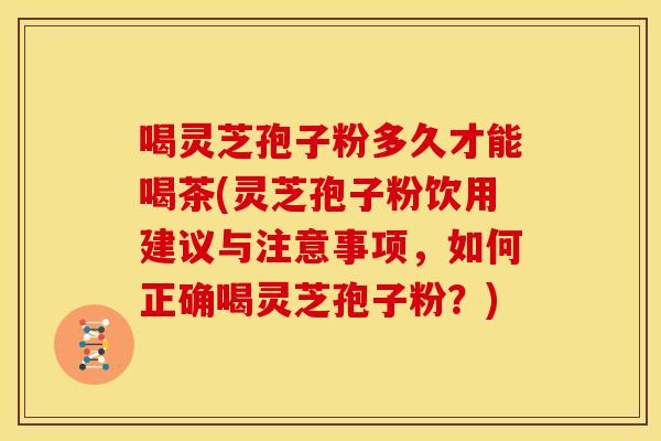 喝灵芝孢子粉多久才能喝茶(灵芝孢子粉饮用建议与注意事项，如何正确喝灵芝孢子粉？)