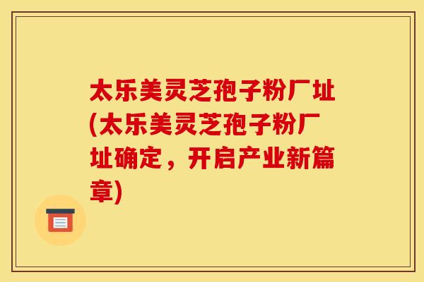 太乐美灵芝孢子粉厂址(太乐美灵芝孢子粉厂址确定,开启产业新篇章)