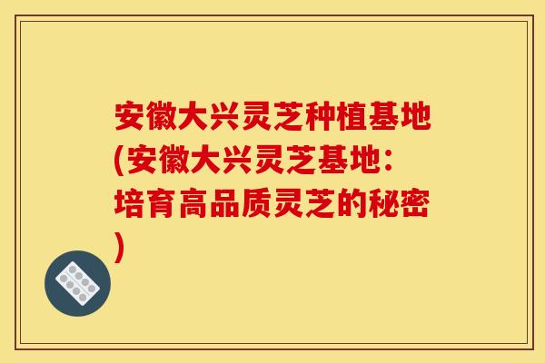 安徽大兴灵芝种植基地(安徽大兴灵芝基地:培育高品质灵芝的秘密)