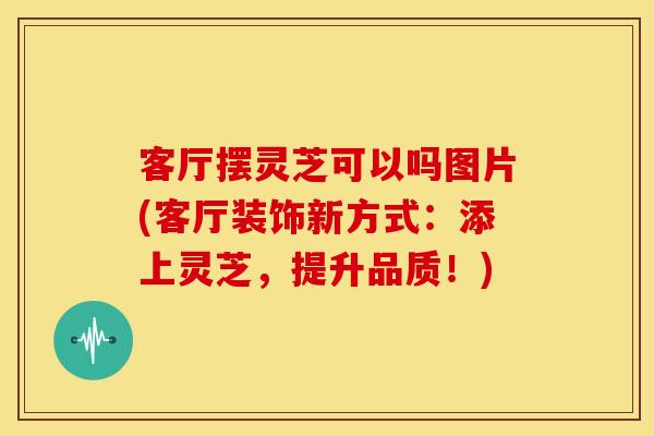 客厅摆灵芝可以吗图片(客厅装饰新方式:添上灵芝,提升品质!)