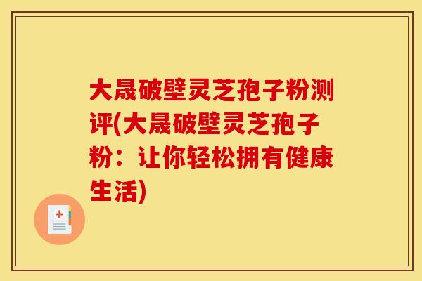 大晟破壁灵芝孢子粉测评(大晟破壁灵芝孢子粉:让你轻松拥有健康生活)