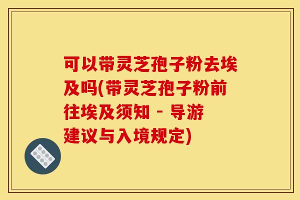 可以带灵芝孢子粉去埃及吗(带灵芝孢子粉前往埃及须知 - 导游建议与入境规定)