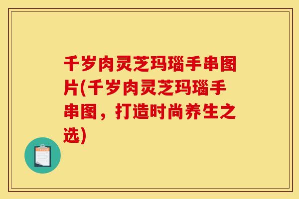千岁肉灵芝玛瑙手串图片(千岁肉灵芝玛瑙手串图,打造时尚养生之选)