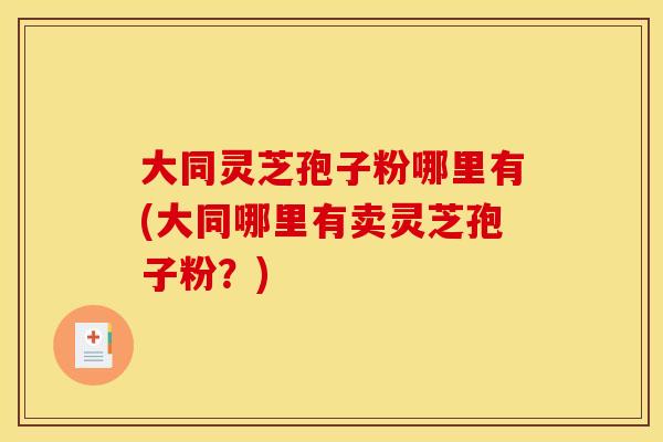 大同灵芝孢子粉哪里有(大同哪里有卖灵芝孢子粉?)