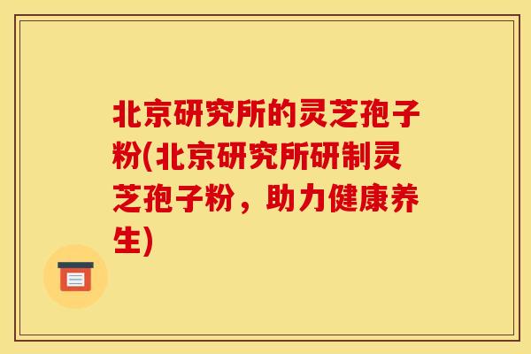 北京研究所的灵芝孢子粉(北京研究所研制灵芝孢子粉,助力健康养生)
