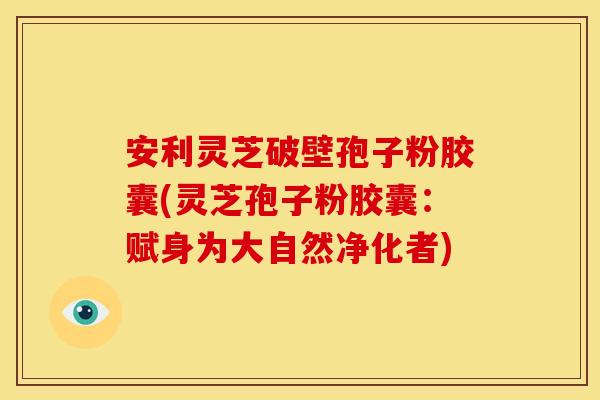 安利灵芝破壁孢子粉胶囊(灵芝孢子粉胶囊：赋身为大自然净化者)