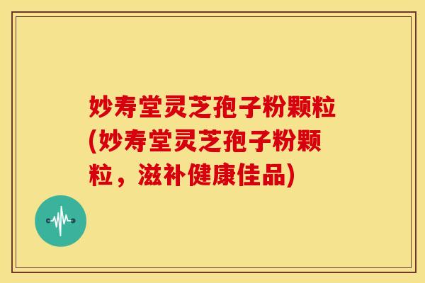 妙寿堂灵芝孢子粉颗粒(妙寿堂灵芝孢子粉颗粒,滋补健康佳品)
