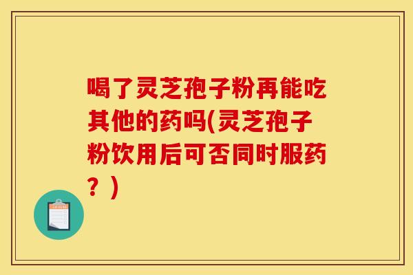 喝了灵芝孢子粉再能吃其他的药吗(灵芝孢子粉饮用后可否同时服药?)