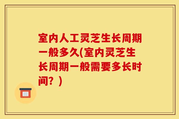 室内人工灵芝生长周期一般多久(室内灵芝生长周期一般需要多长时间？)