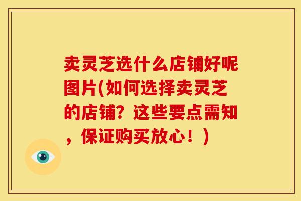 卖灵芝选什么店铺好呢图片(如何选择卖灵芝的店铺?这些要点需知,保证购买放心!)