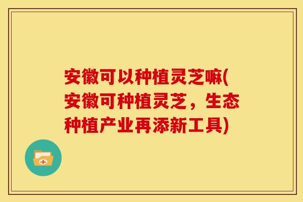 安徽可以种植灵芝嘛(安徽可种植灵芝,生态种植产业再添新工具)