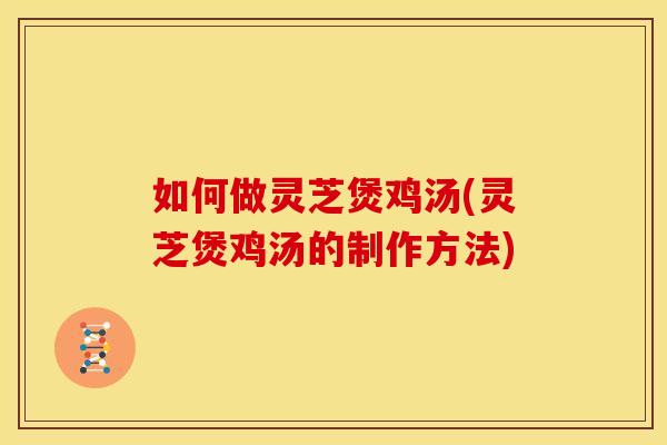 如何做灵芝煲鸡汤(灵芝煲鸡汤的制作方法)