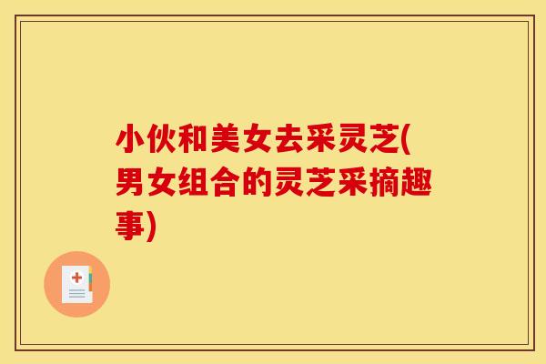 小伙和美女去采灵芝(男女组合的灵芝采摘趣事)