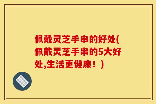 佩戴灵芝手串的好处(佩戴灵芝手串的5大好处,生活更健康！)