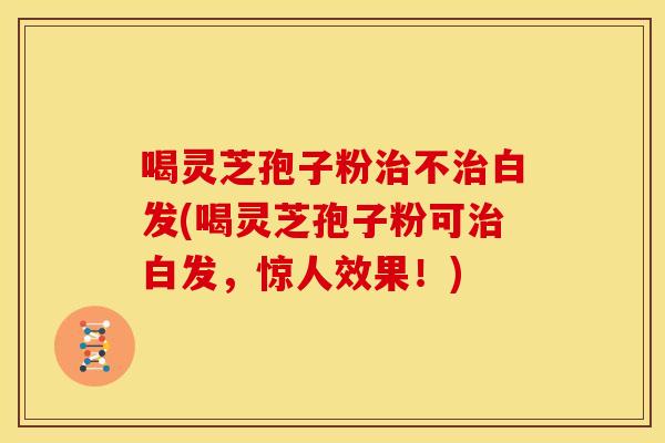 喝灵芝孢子粉治不治白发(喝灵芝孢子粉可治白发,惊人效果!)