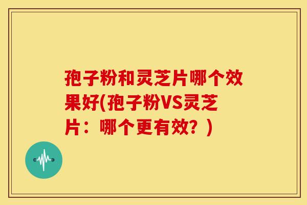 孢子粉和灵芝片哪个效果好(孢子粉VS灵芝片:哪个更有效?)
