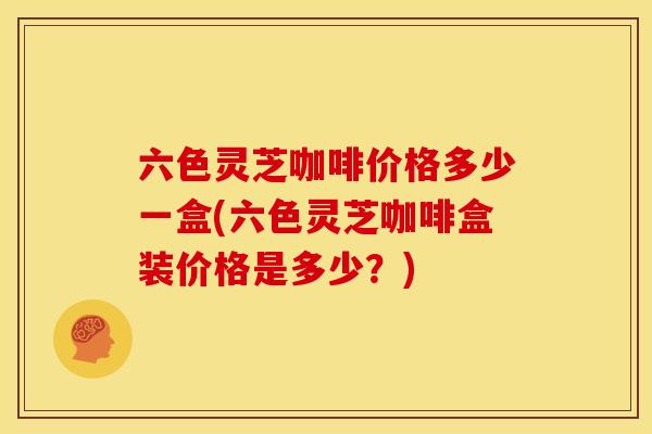 六色灵芝咖啡价格多少一盒(六色灵芝咖啡盒装价格是多少？)