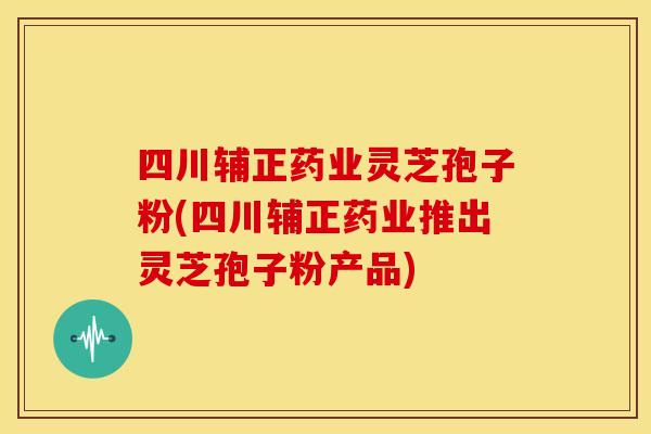 四川辅正药业灵芝孢子粉(四川辅正药业推出灵芝孢子粉产品)