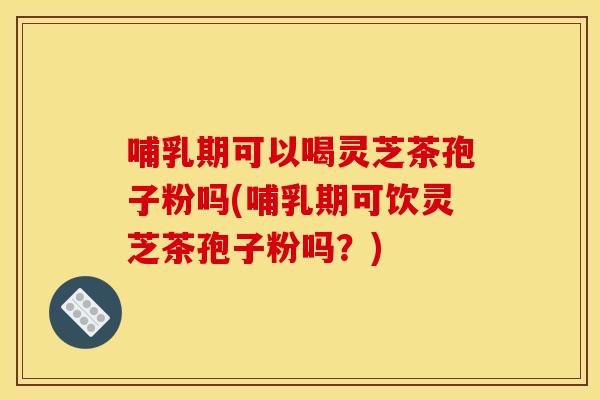 哺乳期可以喝灵芝茶孢子粉吗(哺乳期可饮灵芝茶孢子粉吗？)