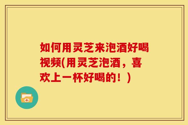 如何用灵芝来泡酒好喝视频(用灵芝泡酒,喜欢上一杯好喝的!)