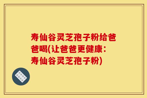 寿仙谷灵芝孢子粉给爸爸喝(让爸爸更健康:寿仙谷灵芝孢子粉)