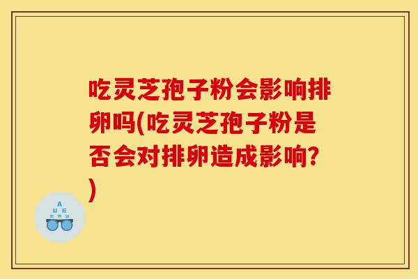 吃灵芝孢子粉会影响排卵吗(吃灵芝孢子粉是否会对排卵造成影响?)