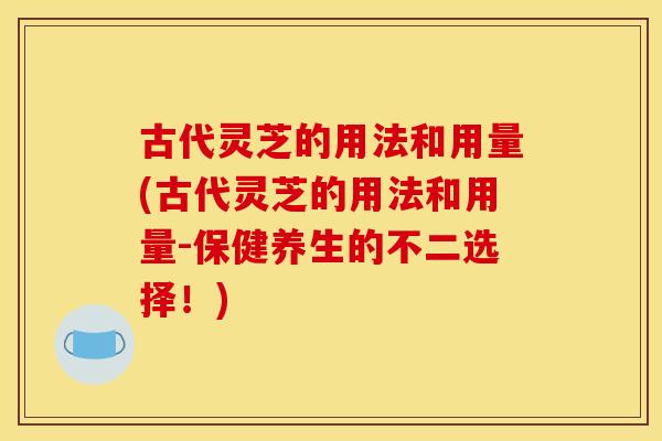 古代灵芝的用法和用量(古代灵芝的用法和用量-保健养生的不二选择!)